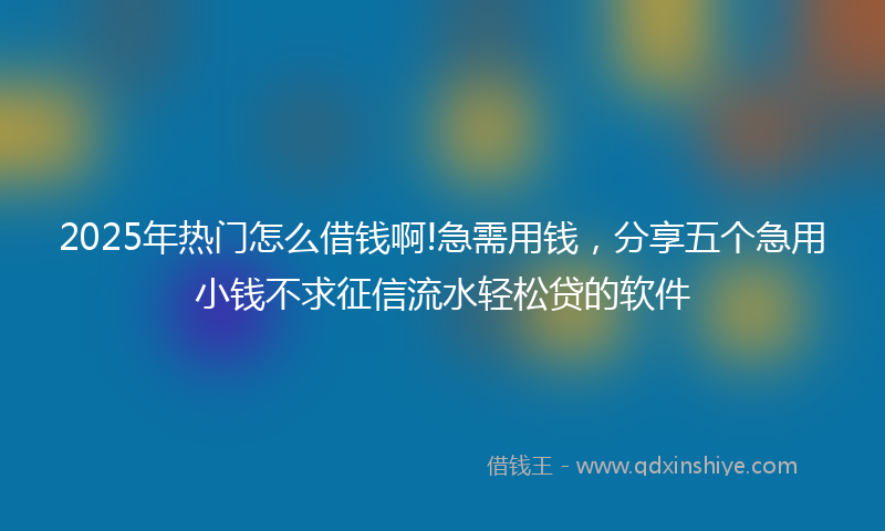 2025年热门怎么借钱啊!急需用钱，分享五个急用小钱不求征信流水轻松贷的软件