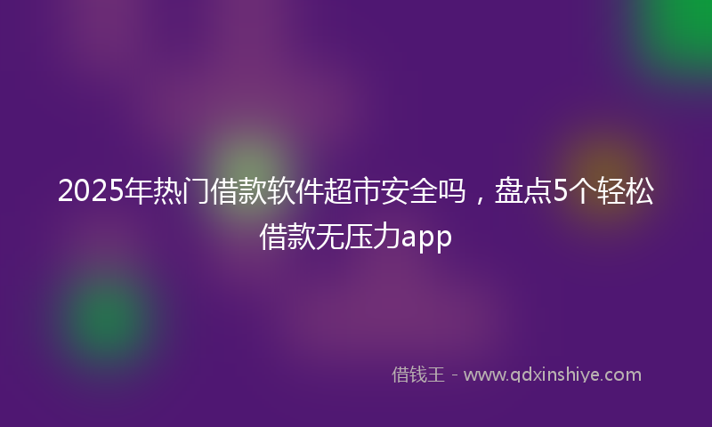 2025年热门借款软件超市安全吗，盘点5个轻松借款无压力app