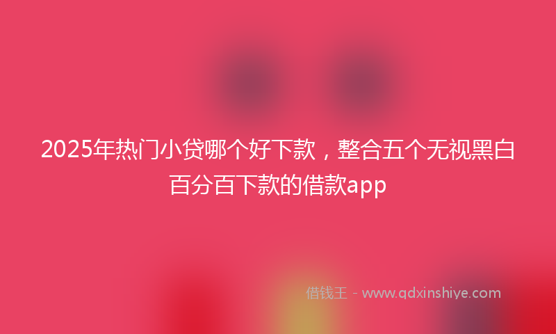 2025年热门小贷哪个好下款，整合五个无视黑白百分百下款的借款app