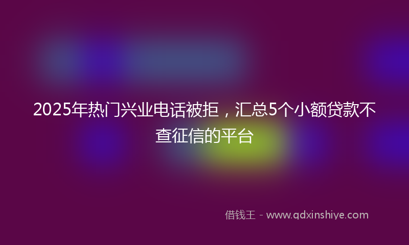 2025年热门兴业电话被拒，汇总5个小额贷款不查征信的平台