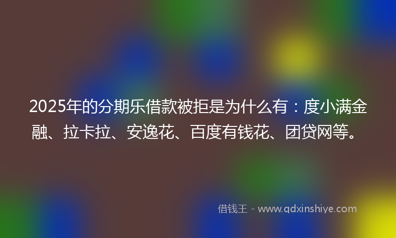 2025年的分期乐借款被拒是为什么有：度小满金融、拉卡拉、安逸花、百度有钱花、团贷网等。