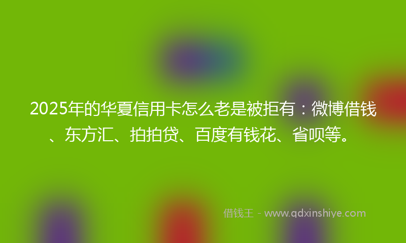 2025年的华夏信用卡怎么老是被拒有：微博借钱、东方汇、拍拍贷、百度有钱花、省呗等。