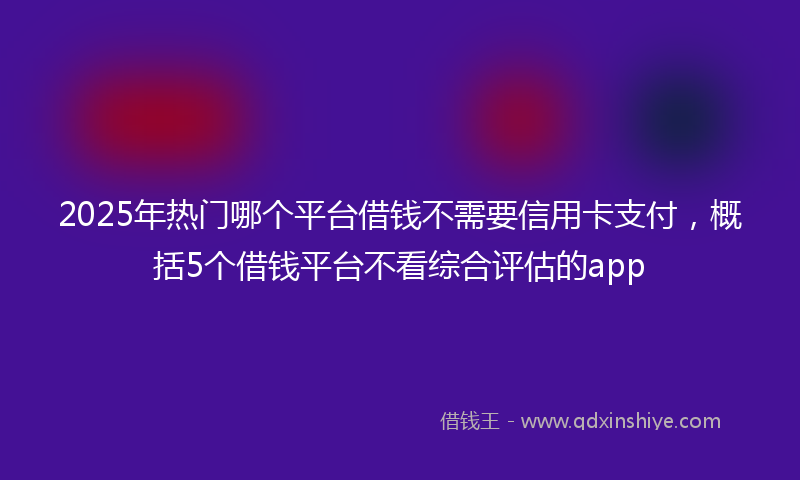 2025年热门哪个平台借钱不需要信用卡支付，概括5个借钱平台不看综合评估的app