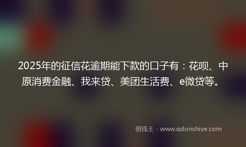 2025年的征信花逾期能下款的口子有：花呗、中原消费金融、我来贷、美团生活费、e微贷等。