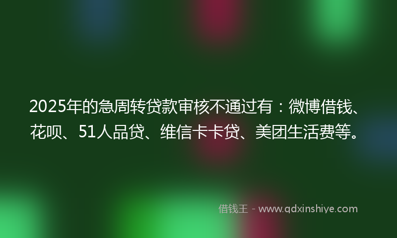 2025年的急周转贷款审核不通过有：微博借钱、花呗、51人品贷、维信卡卡贷、美团生活费等。