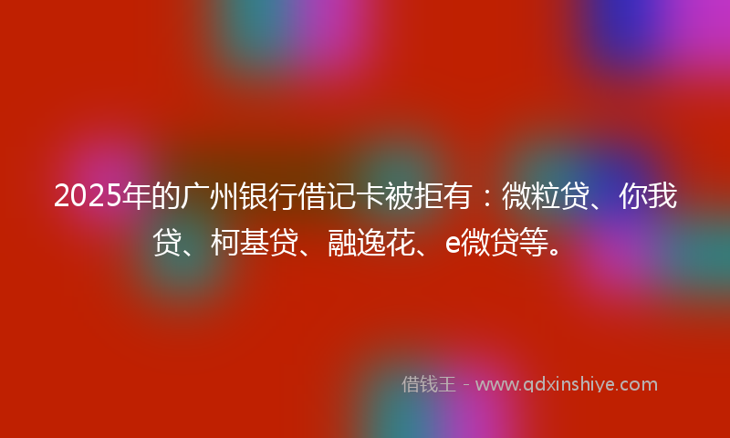 2025年的广州银行借记卡被拒有：微粒贷、你我贷、柯基贷、融逸花、e微贷等。