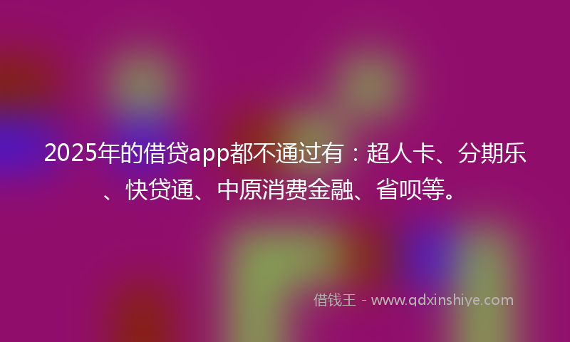 2025年的借贷app都不通过有：超人卡、分期乐、快贷通、中原消费金融、省呗等。