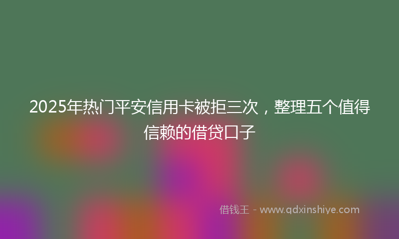 2025年热门平安信用卡被拒三次，整理五个值得信赖的借贷口子