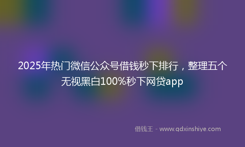 2025年热门微信公众号借钱秒下排行，整理五个无视黑白100%秒下网贷app