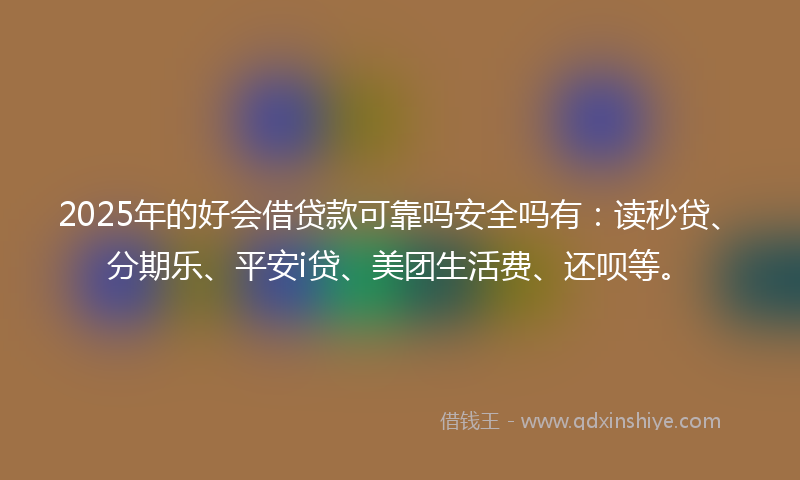 2025年的好会借贷款可靠吗安全吗有：读秒贷、分期乐、平安i贷、美团生活费、还呗等。