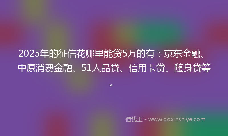 2025年的征信花哪里能贷5万的有：京东金融、中原消费金融、51人品贷、信用卡贷、随身贷等。