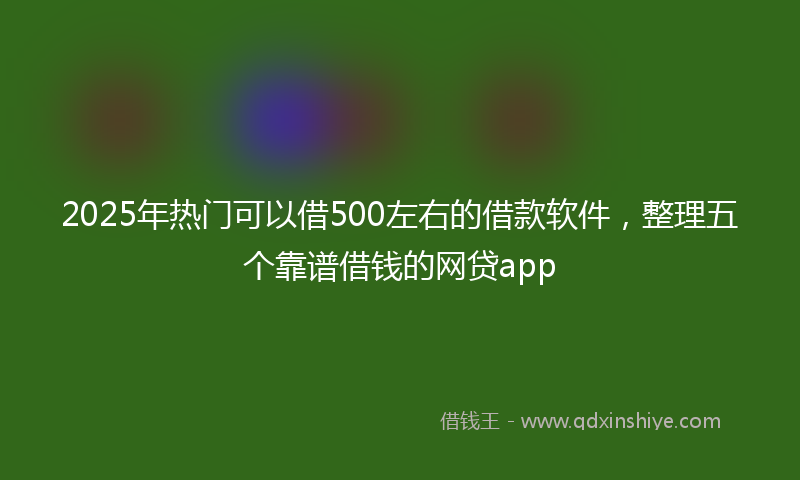 2025年热门可以借500左右的借款软件，整理五个靠谱借钱的网贷app