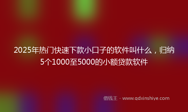 2025年热门快速下款小口子的软件叫什么，归纳5个1000至5000的小额贷款软件