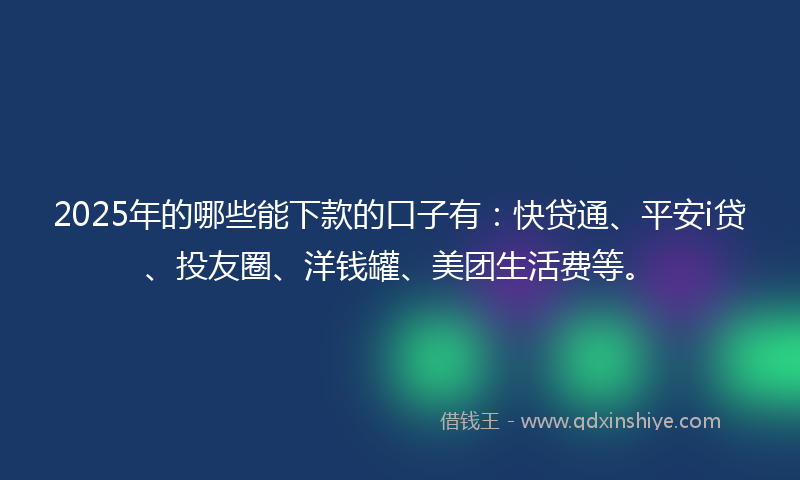 2025年的哪些能下款的口子有：快贷通、平安i贷、投友圈、洋钱罐、美团生活费等。