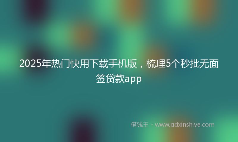 2025年热门快用下载手机版，梳理5个秒批无面签贷款app