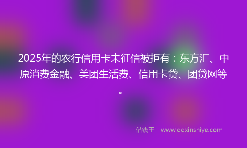 2025年的农行信用卡未征信被拒有：东方汇、中原消费金融、美团生活费、信用卡贷、团贷网等。