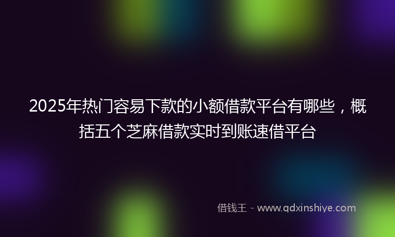 2025年热门容易下款的小额借款平台有哪些，概括五个芝麻借款实时到账速借平台