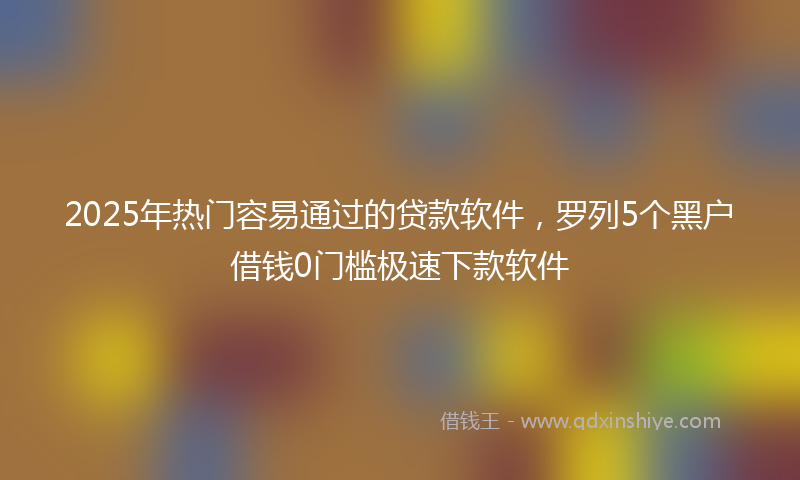 2025年热门容易通过的贷款软件，罗列5个黑户借钱0门槛极速下款软件