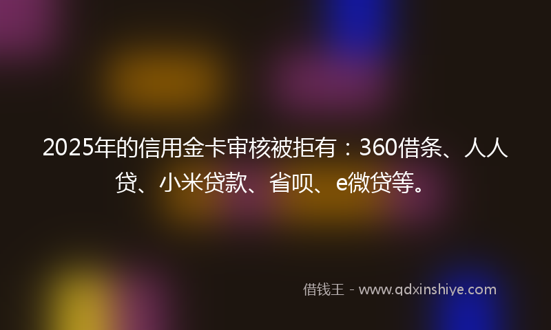 2025年的信用金卡审核被拒有：360借条、人人贷、小米贷款、省呗、e微贷等。