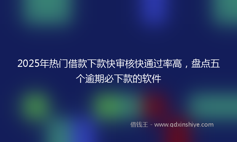 2025年热门借款下款快审核快通过率高，盘点五个逾期必下款的软件