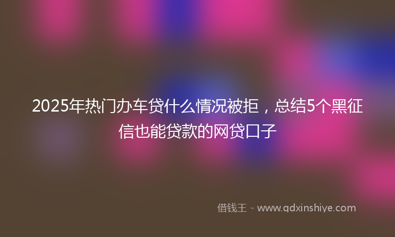 2025年热门办车贷什么情况被拒，总结5个黑征信也能贷款的网贷口子