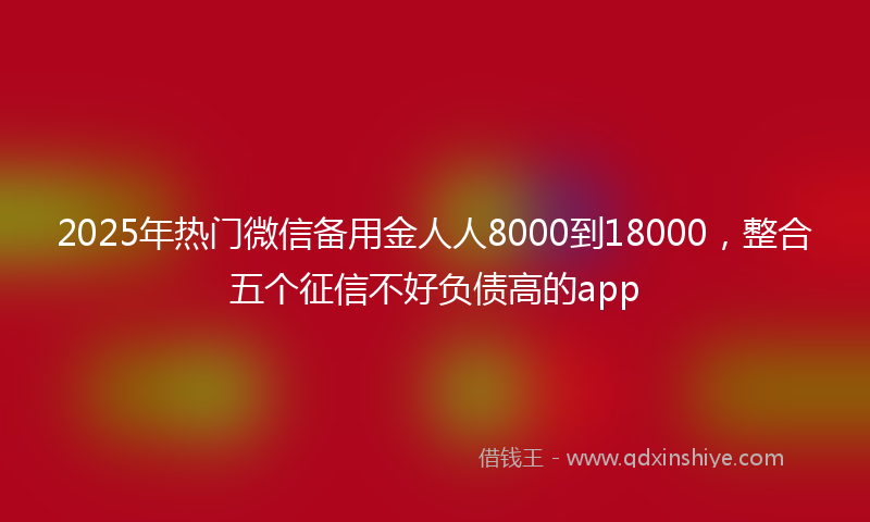 2025年热门微信备用金人人8000到18000，整合五个征信不好负债高的app