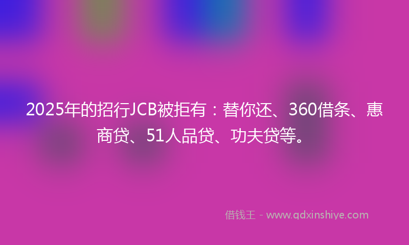 2025年的招行JCB被拒有：替你还、360借条、惠商贷、51人品贷、功夫贷等。