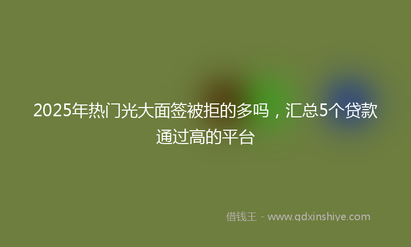 2025年热门光大面签被拒的多吗，汇总5个贷款通过高的平台