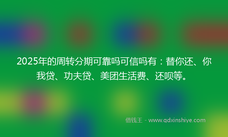 2025年的周转分期可靠吗可信吗有：替你还、你我贷、功夫贷、美团生活费、还呗等。