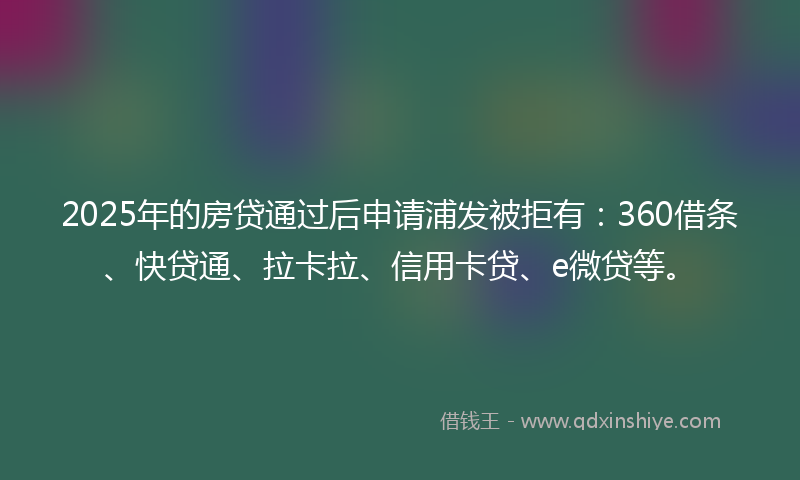 2025年的房贷通过后申请浦发被拒有：360借条、快贷通、拉卡拉、信用卡贷、e微贷等。