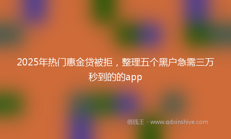 2025年热门惠金贷被拒，整理五个黑户急需三万秒到的的app