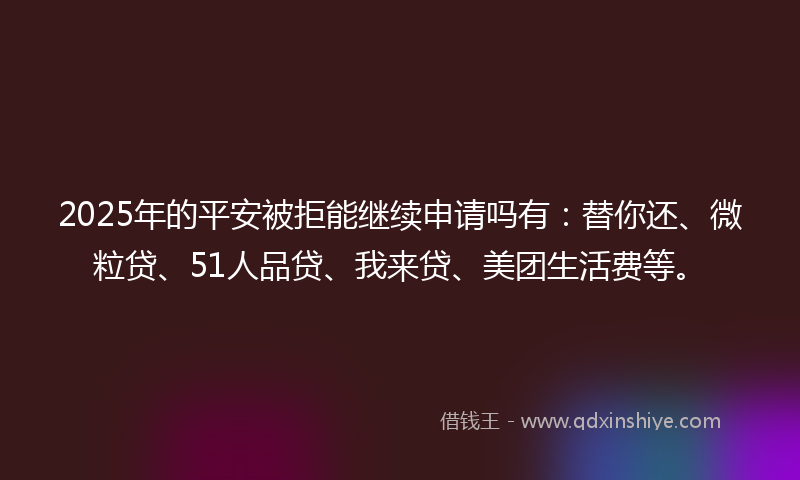 2025年的平安被拒能继续申请吗有：替你还、微粒贷、51人品贷、我来贷、美团生活费等。