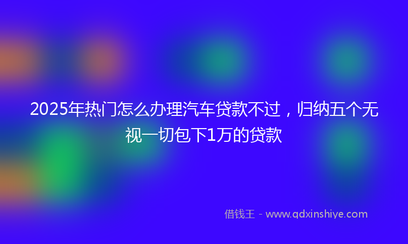 2025年热门怎么办理汽车贷款不过，归纳五个无视一切包下1万的贷款