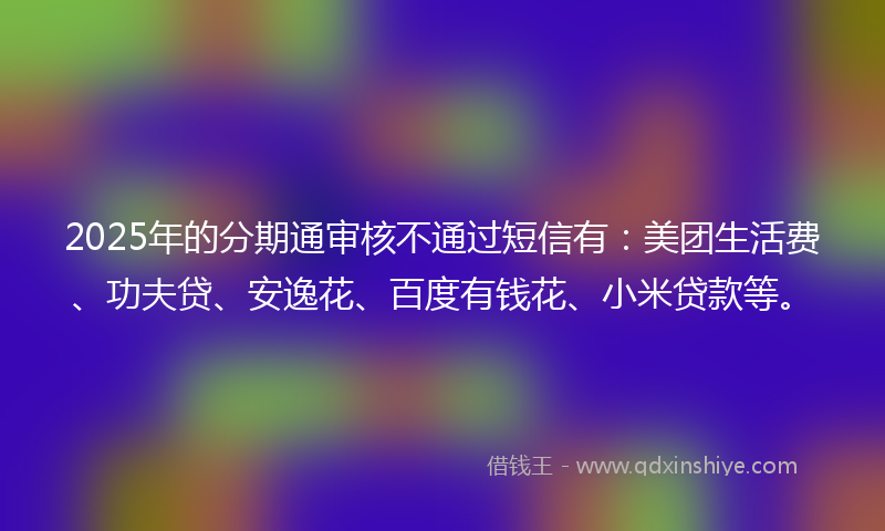 2025年的分期通审核不通过短信有：美团生活费、功夫贷、安逸花、百度有钱花、小米贷款等。