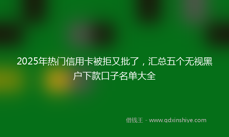 2025年热门信用卡被拒又批了，汇总五个无视黑户下款口子名单大全