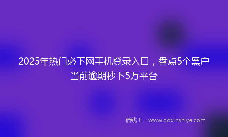 2025年热门必下网手机登录入口，盘点5个黑户当前逾期秒下5万平台