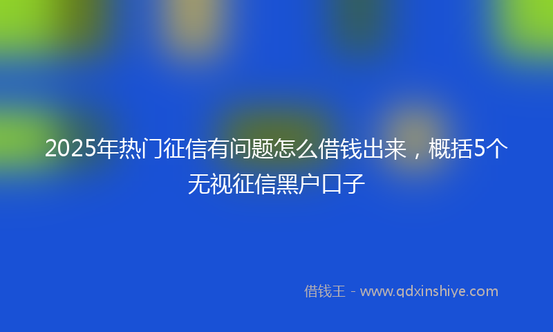 2025年热门征信有问题怎么借钱出来，概括5个无视征信黑户口子