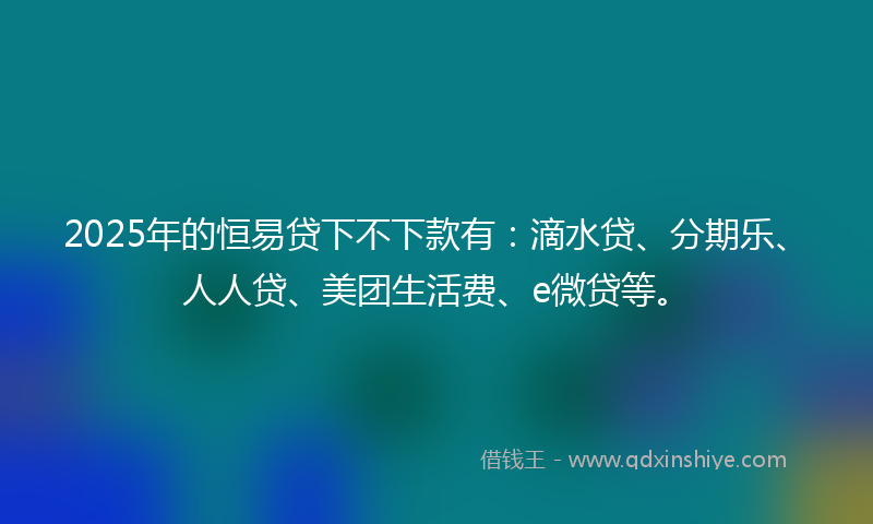 2025年的恒易贷下不下款有：滴水贷、分期乐、人人贷、美团生活费、e微贷等。