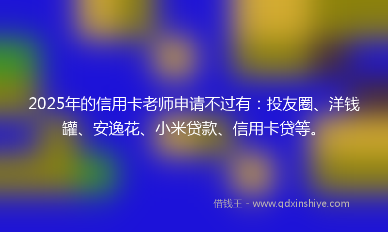 2025年的信用卡老师申请不过有：投友圈、洋钱罐、安逸花、小米贷款、信用卡贷等。
