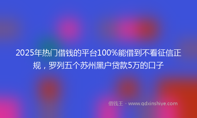 2025年热门借钱的平台100%能借到不看征信正规，罗列五个苏州黑户贷款5万的口子