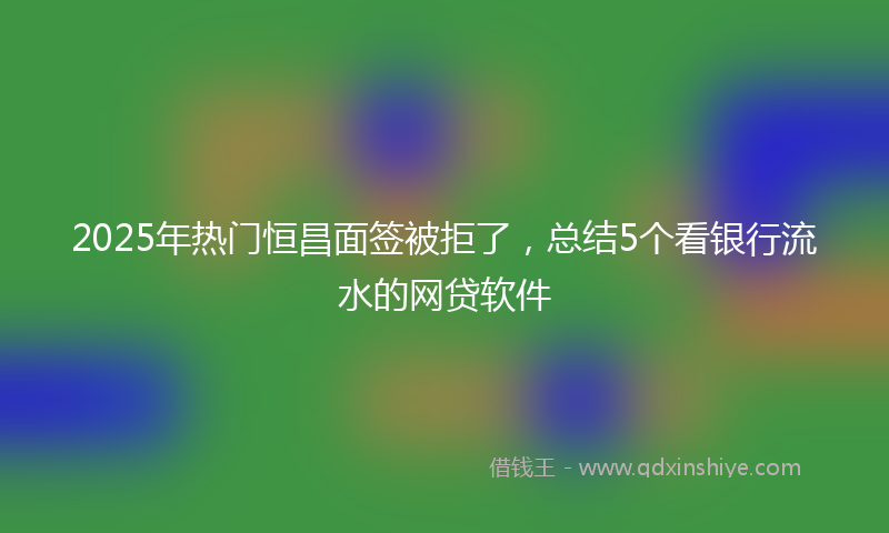 2025年热门恒昌面签被拒了，总结5个看银行流水的网贷软件