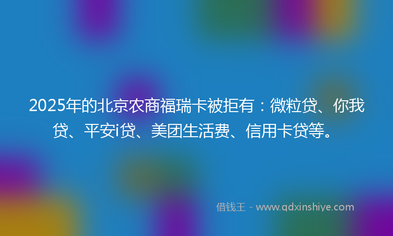 2025年的北京农商福瑞卡被拒有：微粒贷、你我贷、平安i贷、美团生活费、信用卡贷等。