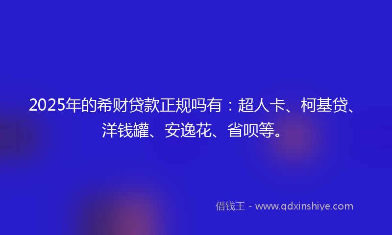 2025年的希财贷款正规吗有：超人卡、柯基贷、洋钱罐、安逸花、省呗等。
