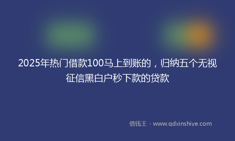 2025年热门借款100马上到账的，归纳五个无视征信黑白户秒下款的贷款