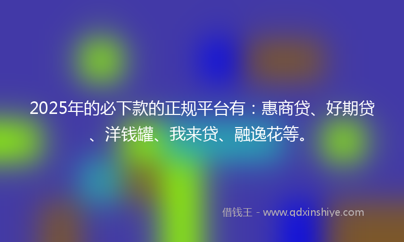 2025年的必下款的正规平台有：惠商贷、好期贷、洋钱罐、我来贷、融逸花等。