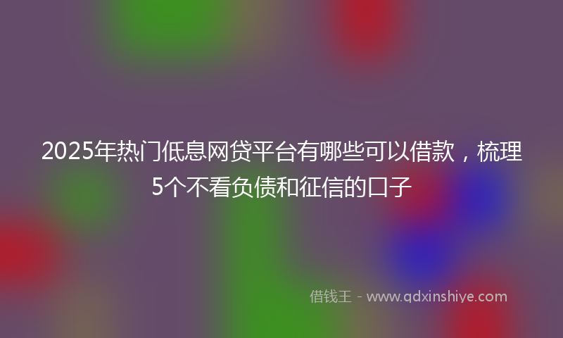 2025年热门低息网贷平台有哪些可以借款，梳理5个不看负债和征信的口子