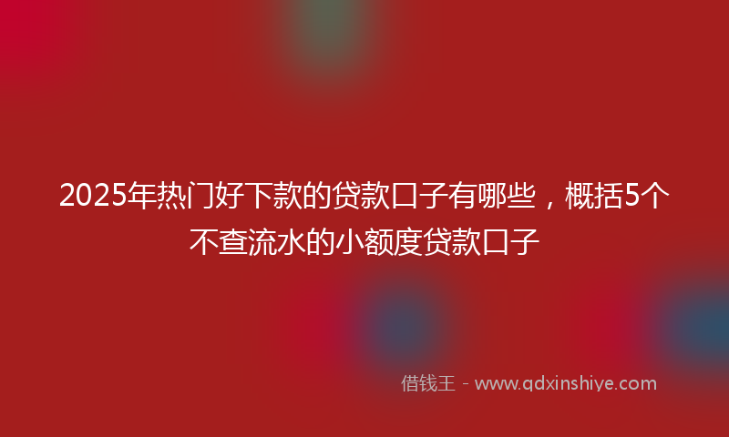 2025年热门好下款的贷款口子有哪些，概括5个不查流水的小额度贷款口子
