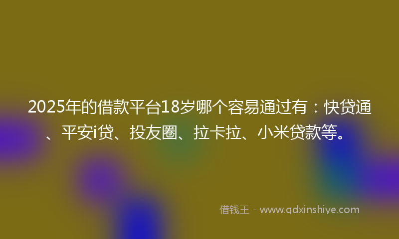 2025年的借款平台18岁哪个容易通过有：快贷通、平安i贷、投友圈、拉卡拉、小米贷款等。