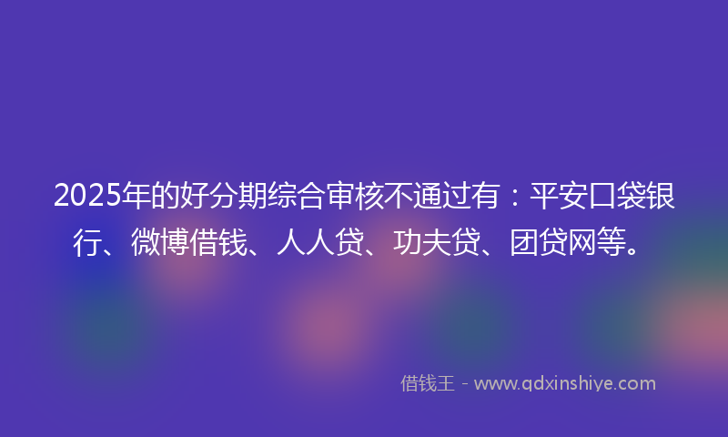 2025年的好分期综合审核不通过有：平安口袋银行、微博借钱、人人贷、功夫贷、团贷网等。