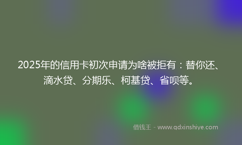 2025年的信用卡初次申请为啥被拒有：替你还、滴水贷、分期乐、柯基贷、省呗等。